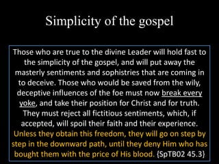 Simplicity of the gospel
Those who are true to the divine Leader will hold fast to
the simplicity of the gospel, and will put away the
masterly sentiments and sophistries that are coming in
to deceive. Those who would be saved from the wily,
deceptive influences of the foe must now break every
yoke, and take their position for Christ and for truth.
They must reject all fictitious sentiments, which, if
accepted, will spoil their faith and their experience.
Unless they obtain this freedom, they will go on step by
step in the downward path, until they deny Him who has
bought them with the price of His blood. {SpTB02 45.3}
 