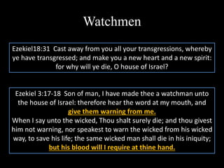 Watchmen
Ezekiel 3:17-18 Son of man, I have made thee a watchman unto
the house of Israel: therefore hear the word at my mouth, and
give them warning from me.
When I say unto the wicked, Thou shalt surely die; and thou givest
him not warning, nor speakest to warn the wicked from his wicked
way, to save his life; the same wicked man shall die in his iniquity;
but his blood will I require at thine hand.
Ezekiel18:31 Cast away from you all your transgressions, whereby
ye have transgressed; and make you a new heart and a new spirit:
for why will ye die, O house of Israel?
 