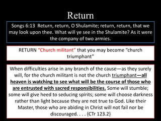 Return
Songs 6:13 Return, return, O Shulamite; return, return, that we
may look upon thee. What will ye see in the Shulamite? As it were
the company of two armies.
RETURN “Church militant” that you may become “church
triumphant”
When difficulties arise in any branch of the cause—as they surely
will, for the church militant is not the church triumphant—all
heaven is watching to see what will be the course of those who
are entrusted with sacred responsibilities. Some will stumble;
some will give heed to seducing spirits; some will choose darkness
rather than light because they are not true to God. Like their
Master, those who are abiding in Christ will not fail nor be
discouraged. . . . {CTr 123.2}
 