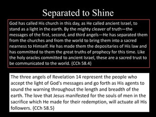 Separated to Shine
God has called His church in this day, as He called ancient Israel, to
stand as a light in the earth. By the mighty cleaver of truth—the
messages of the first, second, and third angels—He has separated them
from the churches and from the world to bring them into a sacred
nearness to Himself. He has made them the depositaries of His law and
has committed to them the great truths of prophecy for this time. Like
the holy oracles committed to ancient Israel, these are a sacred trust to
be communicated to the world. {CCh 58.4}
The three angels of Revelation 14 represent the people who
accept the light of God's messages and go forth as His agents to
sound the warning throughout the length and breadth of the
earth. The love that Jesus manifested for the souls of men in the
sacrifice which He made for their redemption, will actuate all His
followers. {CCh 58.5}
 