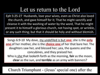 Let us return to the Lord
Eph 5:25-27 Husbands, love your wives, even as Christ also loved
the church, and gave himself for it; That he might sanctify and
cleanse it with the washing of water by the word, That he might
present it to himself a glorious church, not having spot, or wrinkle,
or any such thing; but that it should be holy and without blemish.
Songs 6:9-10 My dove, my undefiled is but one; she is the only
one of her mother, she is the choice one of her that bare her. The
daughters saw her, and blessed her; yea, the queens and the
concubines, and they praised her.
Who is she that looketh forth as the morning, fair as the moon,
clear as the sun, and terrible as an army with banners?
Church Triumphant - (Jesus’ special one) after the
 
