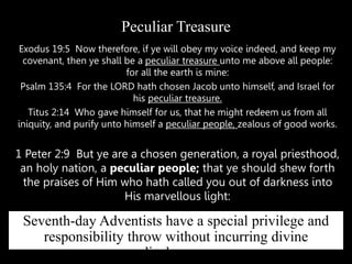 Exodus 19:5 Now therefore, if ye will obey my voice indeed, and keep my
covenant, then ye shall be a peculiar treasure unto me above all people:
for all the earth is mine:
Psalm 135:4 For the LORD hath chosen Jacob unto himself, and Israel for
his peculiar treasure.
Titus 2:14 Who gave himself for us, that he might redeem us from all
iniquity, and purify unto himself a peculiar people, zealous of good works.
1 Peter 2:9 But ye are a chosen generation, a royal priesthood,
an holy nation, a peculiar people; that ye should shew forth
the praises of Him who hath called you out of darkness into
His marvellous light:
Peculiar Treasure
Seventh-day Adventists have a special privilege and
responsibility throw without incurring divine
displeasure.
 