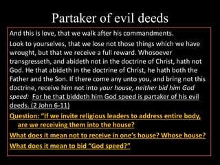 Partaker of evil deeds
And this is love, that we walk after his commandments.
Look to yourselves, that we lose not those things which we have
wrought, but that we receive a full reward. Whosoever
transgresseth, and abideth not in the doctrine of Christ, hath not
God. He that abideth in the doctrine of Christ, he hath both the
Father and the Son. If there come any unto you, and bring not this
doctrine, receive him not into your house, neither bid him God
speed: For he that biddeth him God speed is partaker of his evil
deeds. (2 John 6-11)
Question: “If we invite religious leaders to address entire body,
are we receiving them into the house?
What does it mean not to receive in one’s house? Whose house?
What does it mean to bid “God speed?”
 