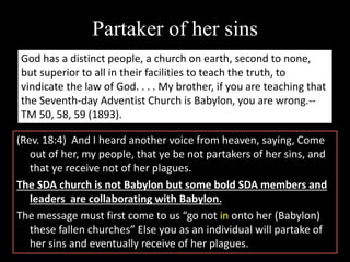 Partaker of her sins
(Rev. 18:4) And I heard another voice from heaven, saying, Come
out of her, my people, that ye be not partakers of her sins, and
that ye receive not of her plagues.
The SDA church is not Babylon but some bold SDA members and
leaders are collaborating with Babylon.
The message must first come to us “go not in onto her (Babylon)
these fallen churches” Else you as an individual will partake of
her sins and eventually receive of her plagues.
God has a distinct people, a church on earth, second to none,
but superior to all in their facilities to teach the truth, to
vindicate the law of God. . . . My brother, if you are teaching that
the Seventh-day Adventist Church is Babylon, you are wrong.--
TM 50, 58, 59 (1893).
 