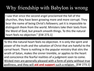 Why friendship with Babylon is wrong
I saw that since the second angel proclaimed the fall of the
churches, they have been growing more and more corrupt. They
bear the name of being Christ's followers; yet it is impossible to
distinguish them from the world. Ministers take their texts from
the Word of God, but preach smooth things. To this the natural
heart feels no objection.” {EW 273.1}
To this the natural heart feels no objection. It is only the spirit and
power of the truth and the salvation of Christ that are hateful to the
carnal heart. There is nothing in the popular ministry that stirs the
wrath of Satan, makes the sinner tremble, or applies to the heart
and conscience the fearful realities of a judgment soon to come.
Wicked men are generally pleased with a form of piety without true
godliness, and they will aid and support such a religion. {EW 273.1}
 
