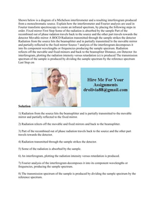 Shown below is a diagram of a Michelson interferometer and a resulting interferogram produced
from a monochromatic source. Explain how the interferometer and Fourier analysis are used in
Fourier transform spectroscopy to create an infrared spectrum, by placing the following steps in
order. Fixed mirror First Step Some of the radiation is absorbed by the sample Part of the
recombined out of phase radation travels back to the source and the other part travels towards the
detector Movable mirror A BOCD Radiation transmitted through the sample strikes the detector
Radiation from the source hits the beamsplitter and in partially transmitted lo the movable mirror
and partially reflected to the fxed mirror Source ? analysis of the interferogram decomposes it
into Its component wavelengths or frequencies producing the sample spectrum. Radiation
refiects off the movable and fixed mimors and back to the beamspliter Distance, cm Detector An
interferogram, plotting the radiation intensity versus retardation (o) is produced The transmission
spectrum of the sample is produced by dividing the sample spectrum by the reference spectrum
Last Step cm
Solution
1) Radiation from the source hits the beamsplitter and is partially transmitted to the movable
mirror and partially reflected to the fixed mirror.
2) Radiation relects off the movable and fixed mirrors and back to the beamsplitter.
3) Part of the recombined out of phase radiation travels back to the source and the other part
travels towards the detector.
4) Radiation transmitted through the sample strikes the detector.
5) Some of the radiation is absorbed by the sample.
6) An interferogram, plotting the radiation intensity versus retardation is produced.
7) Fourier analysis of the interferogram decomposes it into its component wavelengths or
frequencies, producing the sample spectrum.
8) The transmission spectrum of the sample is produced by dividing the sample spectrum by the
reference spectrum.
 