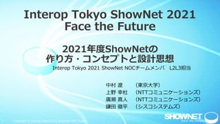 1 Copyright © Interop Tokyo 2021 ShowNet NOC Team
Interop Tokyo ShowNet 2021
Face the Future
2021年度ShowNetの
作り方・コンセプトと設計思想
中村 遼 （東京大学）
上野 幸杜 （NTTコミュニケーションズ）
廣瀬 真人 （NTTコミュニケーションズ）
鎌田 徹平 （シスコシステムズ）
Interop Tokyo 2021 ShowNet NOCチームメンバ L2L3担当
 