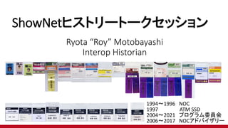 ShowNetヒストリートークセッション
Ryota “Roy” Motobayashi
Interop Historian
1994～1996 NOC
1997 ATM SSD
2004～2021 プログラム委員会
2006～2017 NOCアドバイザリー
 
