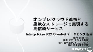 1
オンプレ/クラウド連携と
柔軟なストレージで実現する
高信頼サービス
Interop Tokyo 2021 ShowNet データセンタ 担当
織 学 (Red Hat)
奥澤 智子 (トヨタ自動車)
橋本 賢一郎 (ヴイエムウェア)
明石 邦夫 (東京大学)
 