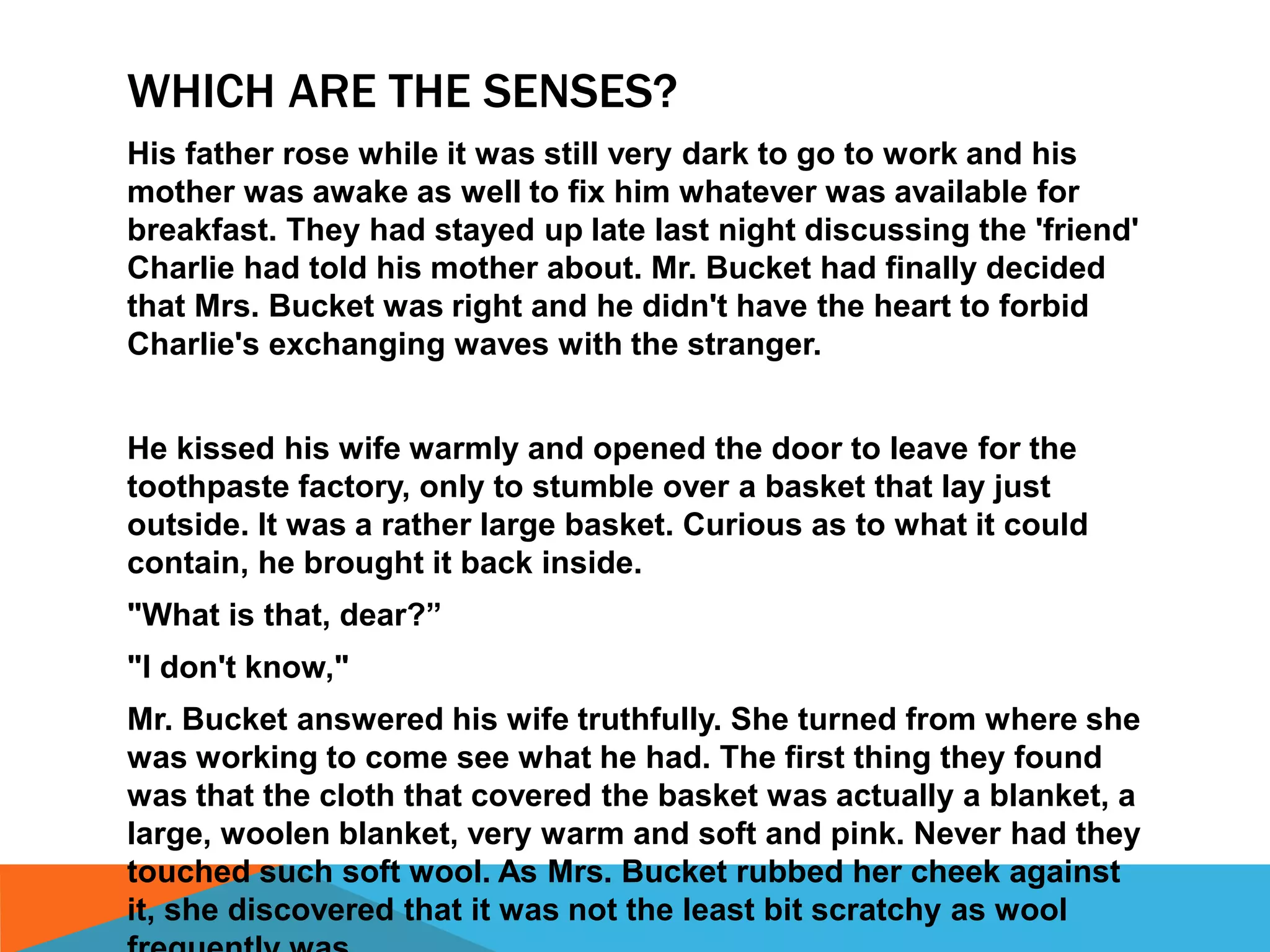 WHICH ARE THE SENSES?
His father rose while it was still very dark to go to work and his
mother was awake as well to fix him whatever was available for
breakfast. They had stayed up late last night discussing the 'friend'
Charlie had told his mother about. Mr. Bucket had finally decided
that Mrs. Bucket was right and he didn't have the heart to forbid
Charlie's exchanging waves with the stranger.
He kissed his wife warmly and opened the door to leave for the
toothpaste factory, only to stumble over a basket that lay just
outside. It was a rather large basket. Curious as to what it could
contain, he brought it back inside.
"What is that, dear?”
"I don't know,"
Mr. Bucket answered his wife truthfully. She turned from where she
was working to come see what he had. The first thing they found
was that the cloth that covered the basket was actually a blanket, a
large, woolen blanket, very warm and soft and pink. Never had they
touched such soft wool. As Mrs. Bucket rubbed her cheek against
it, she discovered that it was not the least bit scratchy as wool
 