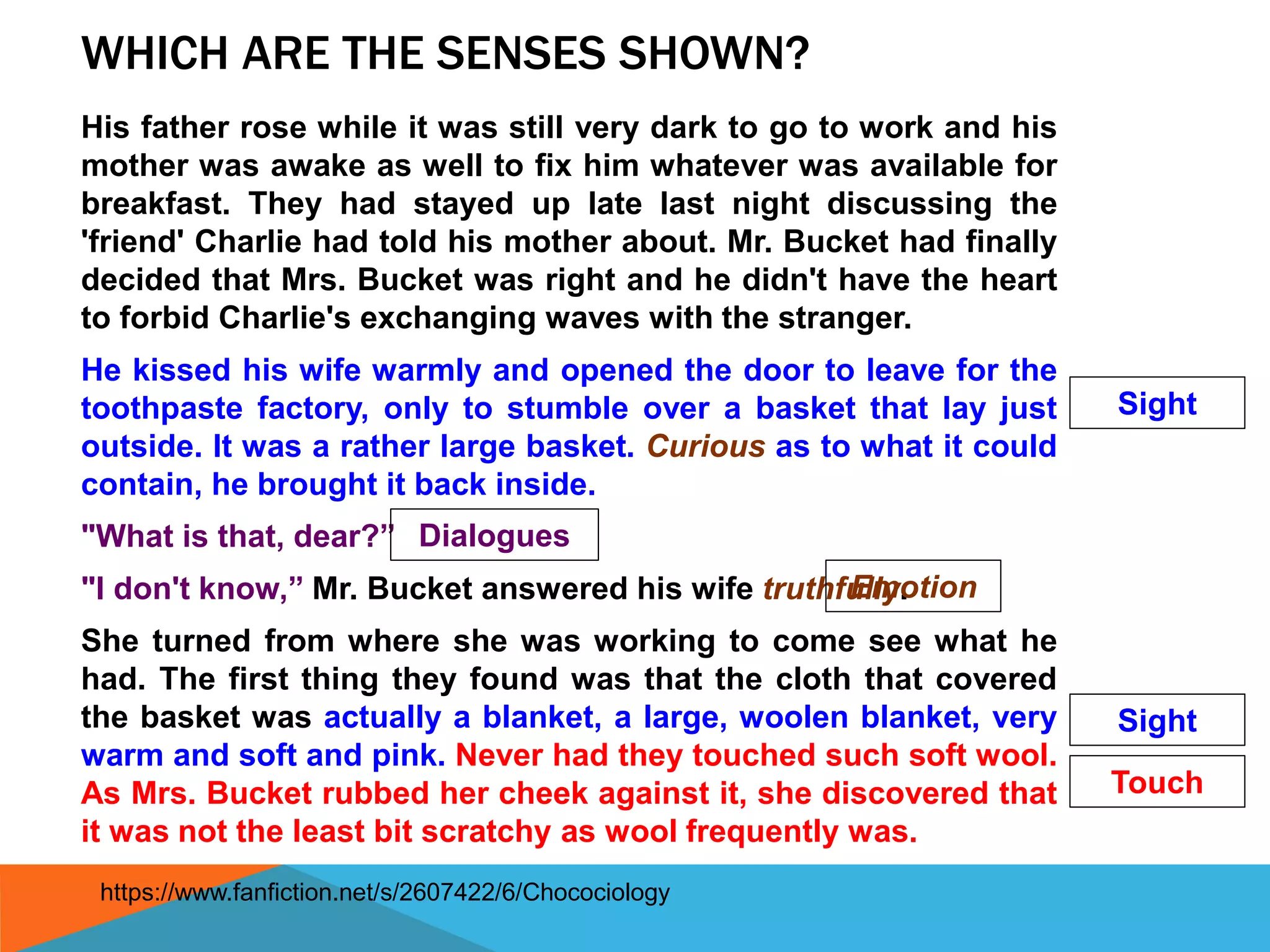 WHICH ARE THE SENSES SHOWN?
His father rose while it was still very dark to go to work and his
mother was awake as well to fix him whatever was available for
breakfast. They had stayed up late last night discussing the
'friend' Charlie had told his mother about. Mr. Bucket had finally
decided that Mrs. Bucket was right and he didn't have the heart
to forbid Charlie's exchanging waves with the stranger.
He kissed his wife warmly and opened the door to leave for the
toothpaste factory, only to stumble over a basket that lay just
outside. It was a rather large basket. Curious as to what it could
contain, he brought it back inside.
"What is that, dear?”
"I don't know,” Mr. Bucket answered his wife truthfully.
She turned from where she was working to come see what he
had. The first thing they found was that the cloth that covered
the basket was actually a blanket, a large, woolen blanket, very
warm and soft and pink. Never had they touched such soft wool.
As Mrs. Bucket rubbed her cheek against it, she discovered that
it was not the least bit scratchy as wool frequently was.
Dialogues
Sight
Sight
Touch
Emotion
https://www.fanfiction.net/s/2607422/6/Chocociology
 