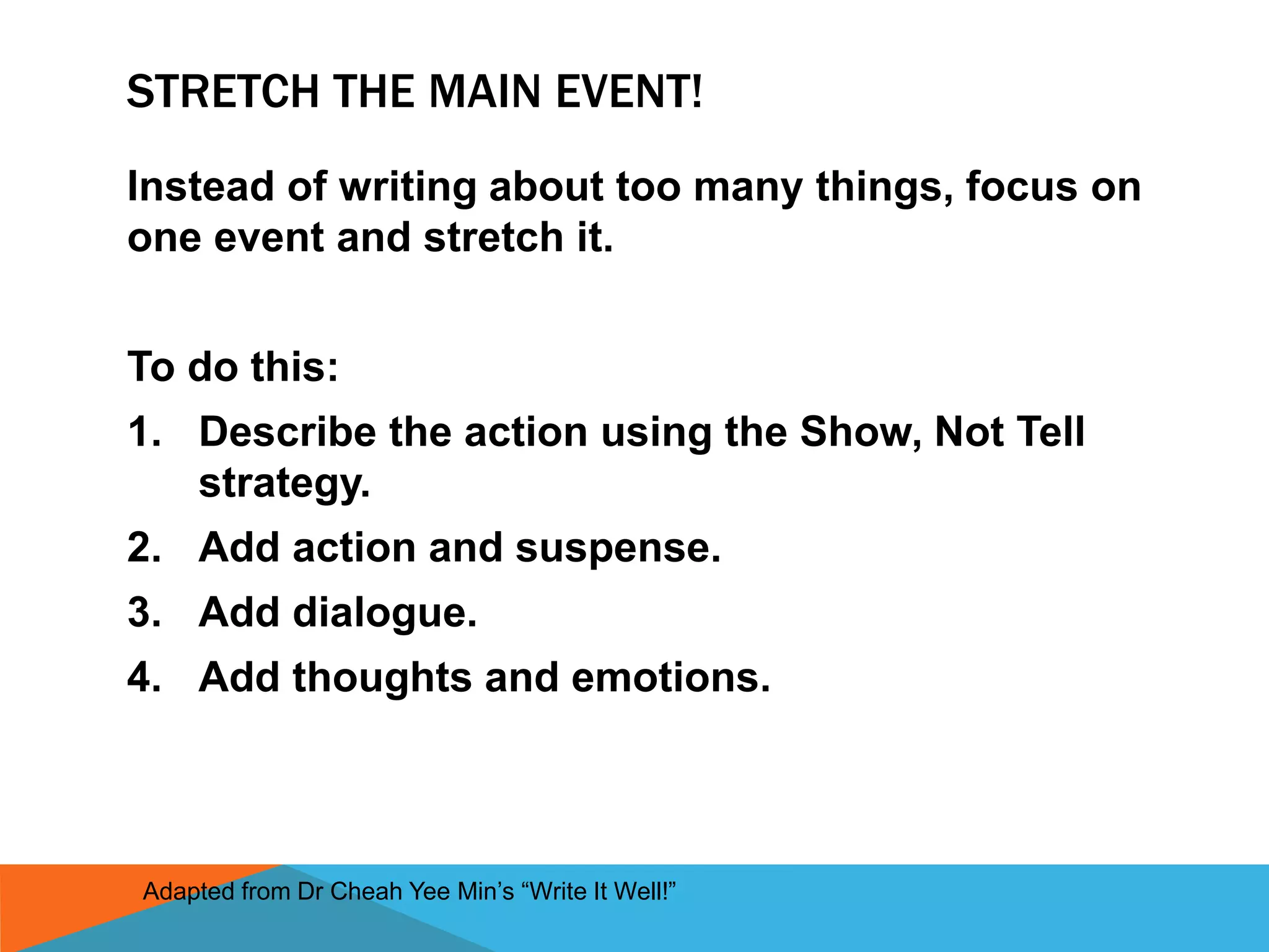 STRETCH THE MAIN EVENT!
Instead of writing about too many things, focus on
one event and stretch it.
To do this:
1. Describe the action using the Show, Not Tell
strategy.
2. Add action and suspense.
3. Add dialogue.
4. Add thoughts and emotions.
Adapted from Dr Cheah Yee Min’s “Write It Well!”
 