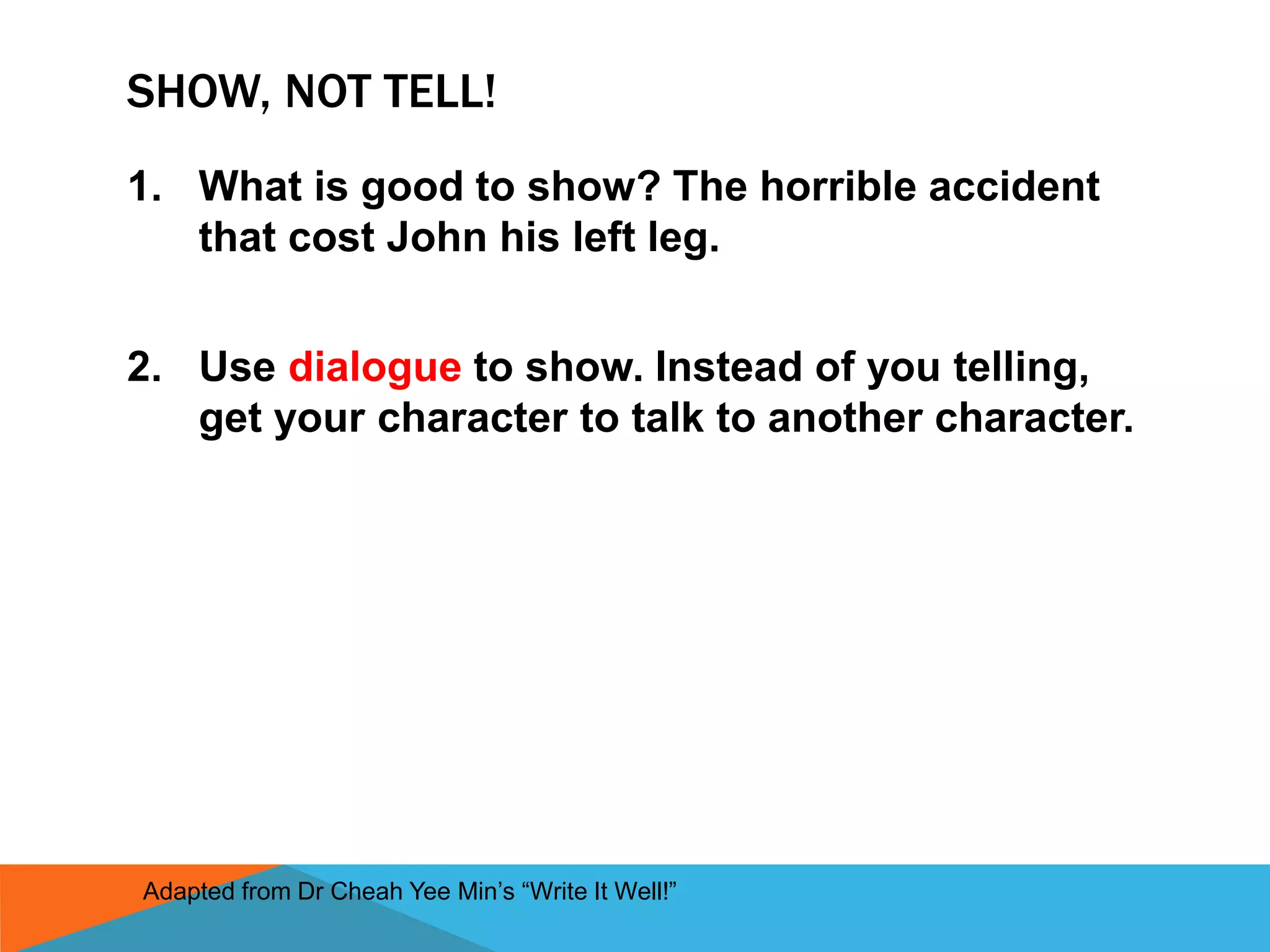 SHOW, NOT TELL!
1. What is good to show? The horrible accident
that cost John his left leg.
2. Use dialogue to show. Instead of you telling,
get your character to talk to another character.
Adapted from Dr Cheah Yee Min’s “Write It Well!”
 
