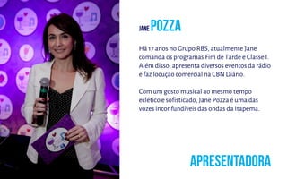 Há 17 anos no Grupo RBS, atualmente Jane
comanda os programas Fim de Tarde e Classe I.
Além disso, apresenta diversos eventos da rádio
e faz locução comercial na CBN Diário.
Com um gosto musical ao mesmo tempo
eclético e sofisticado, Jane Pozza é uma das
vozes inconfundíveis das ondas da Itapema.
 