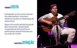 Considerado um dos maiores talentos
do violão brasileiro, Yamandu é
referência mundial na interpretação da
nossa música.
Quem o vê no palco percebe sua paixão
pelo instrumento, apresentando
composições de intenso brilho em
performances sempre brilhantes com
seu violão de 7 cordas.
 