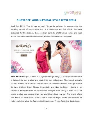 SHOW OFF YOUR NATURAL STYLE WITH SEPIA
April 26, 2013: Yes. It has arrived! Yuvastyle rejoices in announcing the
exciting arrival of Sepia collection. It is vivacious and full of life. Precisely
designed for this season, the collection consists of attractive tunics and tops
in the best color combinations that you would have ever imagined!
THE BRAND: Sepia stands as a symbol for "Journey", a passage of time that
is taken into our stories and style into our collections. The brand actually
stands truthful to its belief. Sepia carries an invisible "Feel of Vintage" within
its two distinct lines, Classic Essentials and Neo Fashion! Sepia is an
absolute amalgamation of yesterday’s designs with today’s bold cuts and
prints to give you apparel that you would truly love to wear. The brand offers
the whole lot from Sepia tunics and T-shirts to Sepia shirts and dresses to
help you bring alive the fashion idol inside you. Try on feminine Sepia tops,
1
 