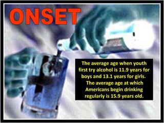 ONSETThe average age when youth first try alcohol is 11.9 years for boys and 13.1 years for girls.  The average age at which Americans begin drinking regularly is 15.9 years old.