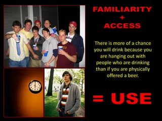 FAMILIARITY+ACCESSThere is more of a chance you will drink because you are hanging out with people who are drinking than if you are physically offered a beer.= USE