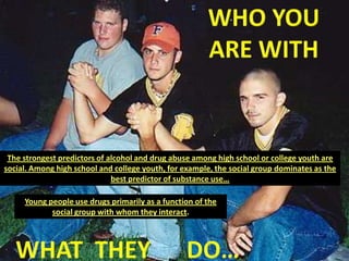WHO YOU ARE WITHThe strongest predictors of alcohol and drug abuse among high school or college youth are social. Among high school and college youth, for example, the social group dominates as the best predictor of substance use…Young people use drugs primarily as a function of the social group with whom they interact.WHAT  THEY      DO…