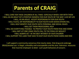 Parents of CRAIGI WILL CARE FOR THESE CHILDREN AT ALL TIMES  ESPECIALLY WHEN I AM WITH THEM I WILL AS AN ADULT SET A POSITIVE EXAMPLE FOR OUR YOUTH BY THE WAY I LIVE MY LIFEI WILL, AS AN ADULT,  ACCEPT RESPONSIBILTIY FOR OUR YOUTHI WILL FULFILL MY RESPONSIBILITY TO OUR YOUTH EVEN WHEN OTHERS FAILI WILL HELP IDENTIFY OUR YOUTH WITH PERSONAL AND SOCIAL ISSUESI WILL GET THEM PROFESIONAL HELPI WILL DO EVERYTHING POSSIBLE  TO PROTECT OUR YOUTH FROM RISK AND HARMI WILL NOT LET ONE CRAIG YOUTH FALL TO THE PERILS OF NEGLECTI WILL ALWAYS ACT  IN THE BEST INTEREST OF OUR CHILDRENI WILL SUPPORT THE LAWS THAT SEEK TO KEEP OUR YOUTH FROM HARM AND RISK I will support a community consensus that clearly states  that drug and underage  DRUG/alcohol use  is illegal, unhealthy and unacceptable and the zero -tolerance  measures that must be employed  to deter  such youth behaviors of concern.