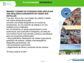 Funcionalidad SHOWORLD 
IMAGEN Y SONIDO SE FUSIONAN PARA REFLEJAR 
UNA REALIDAD ILUSIONANTE EN TODOS SUS 
DETALLES. 
Y es que, hoy en día, una imagen de calidad o desde 
una nueva perspectiva puede 
convertir una simple fotografía en un mundo de 
sensaciones, en una solución de trabajo o en una 
realidad nunca imaginada. 
Así, le ofrecemos un apoyo extraordinario a nivel 
audiovisual, para acercarle la fotografía y el vídeo de 
una manera mucho más sencilla, práctica y beneficiosa 
para sus proyectos profesionales: 
• Área publicitaria: Realización de vídeos corporativos, 
grabación de eventos, rodajes cinematográficos, 
fotografías panorámicas, etc. 
• Documentación patrimonial. 
• Seguimiento de obras y evolución de las mismas. 
“El futuro está en el aire” 
Junio 2014 / 6 
 