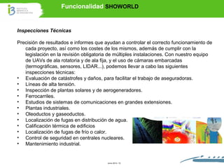Funcionalidad SHOWORLD 
Inspecciones Técnicas 
Precisión de resultados e informes que ayudan a controlar el correcto funcionamiento de 
cada proyecto, así como los costes de los mismos, además de cumplir con la 
legislación en la revisión obligatoria de múltiples instalaciones. Con nuestro equipo 
de UAVs de ala rotatoria y de ala fija, y el uso de cámaras embarcadas 
(termográficas, sensores, LIDAR...), podemos llevar a cabo las siguientes 
inspecciones técnicas: 
• Evaluación de catástrofes y daños, para facilitar el trabajo de aseguradoras. 
• Líneas de alta tensión. 
• Inspección de plantas solares y de aerogeneradores. 
• Ferrocarriles. 
• Estudios de sistemas de comunicaciones en grandes extensiones. 
• Plantas industriales. 
• Oleoductos y gaseoductos. 
• Localización de fugas en distribución de agua. 
• Calificación térmica de edificios 
• Localización de fugas de frío o calor. 
• Control de seguridad en centrales nucleares. 
• Mantenimiento industrial. 
Junio 2014 / 10 
 