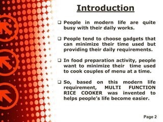 Introduction
 People in modern life are quite
busy with their daily works.

 People tend to choose gadgets that
can minimize their time used but
providing their daily requirements.
 In food preparation activity, people
want to minimize their time used
to cook couples of menu at a time.
 So, based on this modern life
requirement,
MULTI
FUNCTION
RICE COOKER was invented to
helps people’s life become easier.

Page 2

 