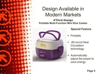 Design Available in
Modern Markets
#Third Design
Portable Multi-Function Mini Rice Cooker

Special Feature
 Portable
 All round Heat
Circulation
technology
 Automatically
adjust the power to
save energy
Page 5

 