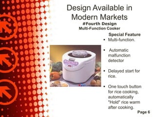Design Available in
Modern Markets
#Fourth Design
Multi-Function Cooker

Special Feature
 Multi-function.
 Automatic
malfunction
detector
 Delayed start for
rice.

 One touch button
for rice cooking,
automatically
"Hold" rice warm
after cooking.
Page 6

 