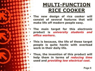 MULTI-FUNCTION
RICE COOKER
 The new design of rice cooker will
consist of several features that will
make life off modern people easy.
 The main target for this electronic
product is university students and
office workers.
 This is because, the life of these target
people is quite hectic with overload
work in their daily life.
 Thus, the invention of this product will
help them in terms of reducing time
used and providing low electrical cost.
Page 8

 