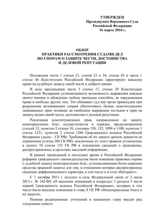 УТВЕРЖДЕН
Президиумом Верховного Суда
Российской Федерации
16 марта 2016 г.
ОБЗОР
ПРАКТИКИ РАССМОТРЕНИЯ СУДАМИ ДЕЛ
ПО СПОРАМ О ЗАЩИТЕ ЧЕСТИ, ДОСТОИНСТВА
И ДЕЛОВОЙ РЕПУТАЦИИ
Положения части 1 статьи 21, статей 23 и 34, статьи 45 и части 1
статьи 46 Конституции Российской Федерации гарантируют каждому
право на судебную защиту своей чести и доброго имени.
В силу предписания части 3 статьи 17, статьи 29 Конституции
Российской Федерации устанавливается возможность выражения каждым
своего мнения и убеждения любым законным способом, не нарушающим
права и свободы других лиц. Это обязывает суд как орган правосудия при
разрешении возникающих споров обеспечивать баланс конституционно
защищаемых прав человека на свободное выражение взглядов и прав на
защиту всеми своей чести, достоинства и деловой репутации.
Реализация конституционных прав, направленных на защиту
нематериальных благ, осуществляется в порядке, предусмотренном
статьей 12, пунктом 5 статьи 19, статьями 150, 152, 1099 и 1100, пунктом 3
статьи 1251, пунктом 2 статьи 1266 Гражданского кодекса Российской
Федерации (далее – ГК РФ). Требования об их защите сроком давности не
ограничены (статья 208 ГК РФ), исключение из этого правила установлено
в пункте 10 статьи 152 ГК РФ в отношении сведений о гражданине,
распространенных в средствах массовой информации.
В рамках проводимой в последнее время в Российской Федерации
реформы гражданского законодательства были изменены правовые нормы
о судебной защите нематериальных благ, устанавливающие более широкие
средства правовой защиты для лиц, в отношении которых распространены
сведения диффамационного характера, в том числе и в сети «Интернет».
С 1 октября 2013 г. вступил в силу Федеральный закон от 2 июля
2013 г. № 142-ФЗ «О внесении изменений в подраздел 3 раздела I части
первой Гражданского кодекса Российской Федерации», которым в том
числе были внесены изменения в главу 8 ГК РФ «Нематериальные блага и
их защита».
Помимо редакционных уточнений в названную главу введен ряд
следующих новелл.
 