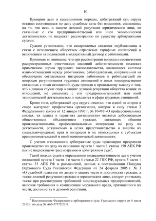 10
Проверив дело в кассационном порядке, арбитражный суд округа
оставил состоявшиеся по делу судебные акты без изменения, сославшись
на то, что иски о защите деловой репутации юридического лица, не
связанные с его предпринимательской или иной экономической
деятельностью, не подлежат рассмотрению по существу арбитражными
судами.
Судами установлено, что оспариваемые сведения опубликованы в
связи с исполнением обществом отраслевых тарифных соглашений и
включением их положений в коллективный договор с работниками.
Принимая во внимание, что при рассмотрении вопроса о соответствии
распространенных ответчиками сведений действительности подлежат
применению нормы трудового законодательства, касающиеся системы
взаимоотношений между работниками, работодателями, направленной на
обеспечение согласования интересов работников и работодателей по
вопросам регулирования трудовых отношений и иных непосредственно
связанных с ними отношений, суды пришли к правильному выводу о том,
что в данном случае спор о защите деловой репутации общества возник из
отношений, не связанных с его предпринимательской или иной
экономической деятельностью, и находится в сфере трудовых отношений.
Кроме того, арбитражный суд округа отметил, что одной из сторон в
споре выступает профсоюзная организация, которая в силу статьи 2
Федерального закона от 12 января 1996 г. № 10-ФЗ «О профессиональных
союзах, их правах и гарантиях деятельности» является добровольным
общественным объединением граждан, связанных общими
производственными, профессиональными интересами по роду их
деятельности, создаваемым в целях представительства и защиты их
социально-трудовых прав и интересов и не относящимся к субъектам
предпринимательской и иной экономической деятельности.
С учетом изложенного арбитражные суды правомерно прекратили
производство по делу на основании пункта 1 части 1 статьи 150 АПК РФ
как не подлежащему рассмотрению в арбитражном суде5
.
Такой подход судов к определению подведомственности дел с учетом
положений пункта 1 части 1 и части 4 статьи 22 ГПК РФ, пункта 5 части 1
статьи 33 АПК РФ и разъяснений, данных в постановлении Пленума
Верховного Суда Российской Федерации от 24 февраля 2005 г. № 3
«О судебной практике по делам о защите чести и достоинства граждан, а
также деловой репутации граждан и юридических лиц», следует учитывать
также при рассмотрении требований индивидуальных предпринимателей,
включая требования о компенсации морального вреда, причиненного их
чести, достоинству и деловой репутации.
5
Постановление Федерального арбитражного суда Уральского округа от 6 июля
2012 г. по делу № А60-37772/2011.
 