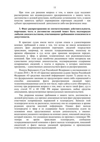 11
При этом для решения вопроса о том, в каком суде подлежит
рассмотрению иск индивидуального предпринимателя о защите чести,
достоинства и деловой репутации, необходимо установление того, в каком
качестве заявитель требует опровержения порочащих сведений – как
субъект предпринимательской деятельности либо как физическое лицо.
3. Факт распространения не соответствующих действительности,
порочащих честь и достоинство сведений может быть подтвержден
любыми доказательствами, отвечающими требованиям относимости и
допустимости.
В практике судов имели место случаи отказа в удовлетворении
исковых требований в связи с тем, что истцы не имели возможности
доказать факт распространения порочащих сведений посредством
трансляции, например, на каналах телерадиовещания, поскольку ко
времени обращения в суд истек срок хранения материалов передач,
вышедших в эфир, в архивах телевизионных или радиовещательных
компаний. При этом суды ошибочно расценивали такие материалы как
единственно допустимые доказательства, подтверждающие содержание
оспариваемых сведений, а газеты и журналы, в которых напечатана
программа, – единственным доказательством факта ее распространения.
Пленум Верховного Суда Российской Федерации в постановлении от
15 июня 2010 г. № 16 «О практике применения судами Закона Российской
Федерации «О средствах массовой информации» (пункт 7) указал на то,
что федеральными законами не предусмотрено каких-либо ограничений в
способах доказывания факта распространения сведений через
телекоммуникационные сети (в том числе, через сайты в сети «Интернет»),
поэтому при разрешении вопроса о том, имел ли место такой факт, суд в
силу статей 55 и 60 ГПК РФ вправе принимать любые средства
доказывания, предусмотренные процессуальным законодательством.
Так, разрешая исковые требования о защите чести, достоинства и
деловой репутации, суд признал доказанным истцом факт распространения
ответчиком оспариваемых выражений в телепередаче. Записью этой
телепередачи истец не располагал, поскольку она не сохранилась в архиве
редакции средства массовой информации. Однако факт выхода
телепередачи в эфир и ее содержание были установлены судом на
основании иных представленных истцом доказательств, а именно:
видеозаписи указанного материала на компакт-диске, показаний свидетеля,
который пояснил, что указанную видеозапись он произвел с помощью ТВ-
тюнера во время трансляции телепередачи, сообщения
телерадиовещательной компании о факте выхода телепередачи, показаний
свидетелей о факте выхода указанной программы и произнесения
ответчиком оспариваемых высказываний.
 