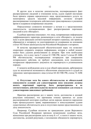 12
В другом деле в качестве доказательства, подтверждающего факт
распространения сведений в отношении истца, судом первой инстанции
была принята справка юридического лица, представляющего услуги по
мониторингу средств массовой информации, согласно которой
рассматриваемая телепередача действительно транслировалась в указанное
время и содержала оспариваемые сведения.
Определенные сложности возникают у истцов и с представлением
доказательств, подтверждающих факт распространения порочащих
сведений в сети «Интернет».
Судебная практика показывает, что лица, оспаривающие информацию
диффамационного характера, размещенную в сети «Интернет», до подачи
иска в целях фиксации соответствующей интернет-страницы, как правило,
обращаются к нотариусу за удостоверением ее содержания на основании
статьи 102 Основ законодательства Российской Федерации о нотариате.
В качестве предварительной обеспечительной меры это позволяет
оперативно сохранить спорную информацию, которая в любой момент
может быть удалена разместившим ее автором. При этом необходимо
учитывать, что в силу части 5 статьи 61 ГПК РФ, части 5 статьи 69 АПК
РФ обстоятельства, подтвержденные нотариусом при совершении
нотариального действия, не требуют доказывания, если подлинность
нотариально оформленного документа не опровергнута в установленном
порядке.
С момента возбуждения дела в суде общей юрисдикции, арбитражном
суде не исключается возможность обеспечения доказательств и судьей по
заявлению заинтересованного лица (статьи 64–66 ГПК РФ, статья 72 АПК
РФ).
4. Отсутствие хотя бы одного обстоятельства из обязательной
совокупности условий для удовлетворения иска (сведения должны
носить порочащий характер, быть распространены и не
соответствовать действительности) является основанием для отказа в
удовлетворении заявленных требований.
Практика рассмотрения дел о защите чести, достоинства и деловой
репутации показывает, что причинами отмены принятых по делам
рассматриваемой категории судебных актов нередко являются нарушения
норм процессуального права, выражающиеся в неисследовании судами
существенных обстоятельств дела и отсутствии оценки представленных по
делу доказательств.
Например, Судебная коллегия по гражданским делам Верховного
Суда Российской Федерации признала незаконными судебные акты,
вынесенные при рассмотрении дела по иску Б. и Г. к газете о защите чести,
достоинства, деловой репутации, о возложении обязанности опровергнуть
 