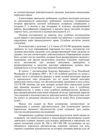 13
не соответствующие действительности сведения, взыскании компенсации
морального вреда.
Удовлетворяя заявленные требования, судебные инстанции исходили
из обоснованности заявленных требований, поскольку оспариваемые
истцами фрагменты газетной публикации содержали утверждения о
создании Г. с ведома и при поддержке Б. плагиата диссертационной
работы, фальсификации отраженных в научном труде сведений, которые
порочат честь, достоинство и деловую репутацию Б. и Г.
Отменяя состоявшиеся по данному делу судебные постановления
судов первой и апелляционной инстанций, как принятые с существенным
нарушением норм процессуального права, Судебная коллегия указала
следующее.
В соответствии с пунктами 1 и 2 статьи 152 ГК РФ гражданин вправе
требовать по суду опровержения порочащих его честь, достоинство или
деловую репутацию сведений, если распространивший такие сведения не
докажет, что они соответствуют действительности. Опровержение должно
быть сделано тем же способом, которым были распространены сведения о
гражданине, или другим аналогичным способом. Сведения, порочащие
честь, достоинство или деловую репутацию гражданина и
распространенные в средствах массовой информации, должны быть
опровергнуты в тех же средствах массовой информации.
В пункте 7 постановления Пленума Верховного Суда Российской
Федерации от 24 февраля 2005 г. № 3 «О судебной практике по делам о
защите чести и достоинства граждан, а также деловой репутации граждан
и юридических лиц» разъяснено, что по делам данной категории
необходимо иметь в виду, что обстоятельствами, имеющими в силу статьи
152 ГК РФ значение для дела, которые должны быть определены судьей
при принятии искового заявления и подготовке дела к судебному
разбирательству, а также в ходе судебного разбирательства, являются:
факт распространения ответчиком сведений об истце, порочащий характер
этих сведений и несоответствие их действительности. При отсутствии хотя
бы одного из указанных обстоятельств иск не может быть удовлетворен
судом.
Между тем судами не было установлено, соответствуют ли
утверждения о плагиате действительности. Для установления данного
юридически значимого обстоятельства судам следовало дать оценку
текстам диссертационных исследований.
Оспариваемые судебные постановления результатов такой оценки не
содержали, что свидетельствовало о ненадлежащем рассмотрении судами
заявленных в рамках данного дела исковых требований и нарушении тем
самым положений статей 56, 196 и 198 ГПК РФ, возлагающих на суд
обязанность определить обстоятельства, имеющие значение для дела,
отразить в решении доказательства, на которых основаны выводы суда об
 