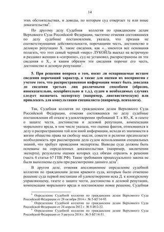 14
этих обстоятельствах, и доводы, по которым суд отвергает те или иные
доказательства6
.
По другому делу Судебная коллегия по гражданским делам
Верховного Суда Российской Федерации, частично отменяя состоявшиеся
по делу судебные постановления, указала, что признав не
соответствующими действительности, порочащими честь, достоинство и
деловую репутацию Х. такие сведения, как «... имеются все основания
полагать, что этот самый черный «мерс» ЛУКОЙЛа выехал на встречную
и раздавил женщин в «ситроене», суд не установил, распространены ли эти
сведения о Х., и каким образом эти сведения порочат его честь,
достоинство и деловую репутацию7
.
5. При решении вопроса о том, носят ли оспариваемые истцом
сведения порочащий характер, а также для оценки их восприятия с
учетом того, что распространенная информация может быть доведена
до сведения третьих лиц различными способами (образно,
иносказательно, оскорбительно и т.д.), судам в необходимых случаях
следует назначать экспертизу (например, лингвистическую) или
привлекать для консультации специалиста (например, психолога).
Так, Судебная коллегия по гражданским делам Верховного Суда
Российской Федерации, отменяя состоявшиеся по делу судебные
постановления об отказе в удовлетворении требований Т. к Ю., К. и газете
о защите чести, достоинства и деловой репутации, компенсации
морального вреда, в том числе указала, что оценка фактов, относящихся к
делу о распространении той или иной информации, исходя из значимости в
жизни общества права на свободу мысли, совести и религии предполагает
необходимость при рассмотрении дела судом использования специальных
знаний, что требует проведения экспертизы. Выводы суда должны быть
основаны на определенных доказательствах (например, заключении
эксперта), результаты оценки которых суд обязан отразить в решении
(часть 4 статьи 67 ГПК РФ). Такие требования процессуального закона не
были выполнены судом при рассмотрении данного дела8
.
В другом деле, отменяя апелляционное определение судебной
коллегии по гражданским делам краевого суда, которым было отменено
решение суда первой инстанции об удовлетворении иска Д. к конкурсному
управляющему, газете о защите чести, достоинства и деловой репутации,
компенсации морального вреда и постановлено новое решение, Судебная
6
Определение Судебной коллегии по гражданским делам Верховного Суда
Российской Федерации от 28 октября 2014 г. № 5-КГ14-95.
7
Определение Судебной коллегии по гражданским делам Верховного Суда
Российской Федерации от 24 апреля 2012 г. № 5-В12-22.
8
Определение Судебной коллегии по гражданским делам Верховного Суда
Российской Федерации от 5 августа 2014 г. № 5-КГ14-51.
 