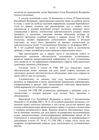 15
коллегия по гражданским делам Верховного Суда Российской Федерации
указала следующее.
С учетом положений статьи 10 Конвенции и статьи 29 Конституции
Российской Федерации, гарантирующих каждому право на свободу мысли
и слова, а также на свободу массовой информации, позиций Европейского
Суда по правам человека при рассмотрении дел о защите чести,
достоинства и деловой репутации следует различать имеющие место
утверждения о фактах, соответствие действительности которых можно
проверить, и оценочные суждения, мнения, убеждения, которые не
являются предметом судебной защиты в порядке статьи 152 ГК РФ,
поскольку, являясь выражением субъективного мнения и взглядов
ответчика, не могут быть проверены на предмет соответствия их
действительности (пункт 9 постановления Пленума от 24 февраля 2005 г.
№ 3 «О судебной практике по делам о защите чести и достоинства
граждан, а также деловой репутации граждан и юридических лиц»).
При рассмотрении дел о защите чести и достоинства одним из
юридически значимых обстоятельств, подлежащих установлению,
является характер распространенной информации, то есть установление
того, является ли эта информация утверждением о фактах либо оценочным
суждением, мнением, убеждением.
Согласно части 2 статьи 56 ГПК РФ суд определяет, какие
обстоятельства имеют значение для дела, какой стороне надлежит их
доказывать, выносит обстоятельства на обсуждение, даже если стороны на
какие-либо из них не ссылались.
Следовательно, по данному делу суду надлежало установить,
являлись ли выражения в статье, высказанные конкурсным управляющим,
утверждениями о фактах либо высказывания ответчика представляли
собой выражение его субъективного мнения.
Статьей 195 ГПК РФ установлены требования к решению суда, в
соответствии с которой решение суда должно быть законным и
обоснованным.
Верховный Суд Российской Федерации в пункте 3 постановления
Пленума от 19 декабря 2003 г. № 23 «О судебном решении» разъяснил, что
решение может считаться законным в том случае, когда оно принято при
точном соблюдении норм процессуального права и в полном соответствии
с нормами материального права. Решение является обоснованным тогда,
когда имеющие значение для дела факты подтверждены исследованными
судом доказательствами, удовлетворяющими требованиям закона об их
относимости и допустимости, или обстоятельствами, не нуждающимися в
доказывании (статьи 55, 59–61, 67 ГПК РФ), а также тогда, когда оно
содержит исчерпывающие выводы суда, вытекающие из установленных
фактов.
 