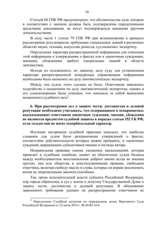 16
Статьей 60 ГПК РФ предусмотрено, что обстоятельства дела, которые
в соответствии с законом должны быть подтверждены определенными
средствами доказывания, не могут подтверждаться никакими другими
доказательствами.
В силу части 1 статьи 79 ГПК РФ при возникновении в процессе
рассмотрения дела вопросов, требующих специальных знаний в различных
областях науки, техники, искусства, ремесла, суд назначает экспертизу.
Определение характера распространенной информации для отнесения
этой информации к утверждениям о фактах или к оценочным суждениям,
мнениям, убеждениям требует специальных знаний в области
лингвистики.
Исходя из изложенного, по данному делу суду для установления
характера распространенной конкурсным управляющим информации
необходимо было назначить по делу лингвистическую экспертизу.
Между тем судом этого сделано не было. Ответчиком заявлялось
ходатайство о назначении по делу лингвистической экспертизы, однако в
его удовлетворении было отказано, что повлекло за собой вынесение
незаконного судебного акта9
.
6. При рассмотрении дел о защите чести, достоинства и деловой
репутации необходимо учитывать, что содержащиеся в оспариваемых
высказываниях ответчиков оценочные суждения, мнения, убеждения
не являются предметом судебной защиты в порядке статьи 152 ГК РФ,
если только они не носят оскорбительный характер.
Изучение материалов судебной практики показало, что наиболее
сложным для судов было разграничение утверждений о фактах,
соответствие действительности которых можно проверить, и оценочных
суждений, выражающих субъективное мнение и взгляды автора.
Неправильная правовая оценка указанных высказываний, которая
приводит к судебным ошибкам, влияет на обеспечение судом баланса
между необходимостью восстановления доброго имени истца во мнении
третьих лиц или общества и конституционными правами, свободами
ответчика, включая свободу мысли и слова, которые он вправе реализовать
всеми не запрещенными законом способами.
Так, орган исполнительной власти субъекта Российской Федерации,
мэр города обратились в суд с иском к депутату Государственной Думы о
защите чести, достоинства и деловой репутации. В обоснование
заявленного требования указано на распространение ответчиком не
9
Определение Судебной коллегии по гражданским делам Верховного Суда
Российской Федерации от 22 июля 2014 г. № 60-КГ14-4.
 