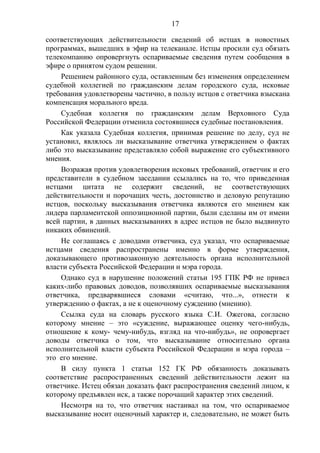 17
соответствующих действительности сведений об истцах в новостных
программах, вышедших в эфир на телеканале. Истцы просили суд обязать
телекомпанию опровергнуть оспариваемые сведения путем сообщения в
эфире о принятом судом решении.
Решением районного суда, оставленным без изменения определением
судебной коллегией по гражданским делам городского суда, исковые
требования удовлетворены частично, в пользу истцов с ответчика взыскана
компенсация морального вреда.
Судебная коллегия по гражданским делам Верховного Суда
Российской Федерации отменила состоявшиеся судебные постановления.
Как указала Судебная коллегия, принимая решение по делу, суд не
установил, являлось ли высказывание ответчика утверждением о фактах
либо это высказывание представляло собой выражение его субъективного
мнения.
Возражая против удовлетворения исковых требований, ответчик и его
представители в судебном заседании ссылались на то, что приведенная
истцами цитата не содержит сведений, не соответствующих
действительности и порочащих честь, достоинство и деловую репутацию
истцов, поскольку высказывания ответчика являются его мнением как
лидера парламентской оппозиционной партии, были сделаны им от имени
всей партии, в данных высказываниях в адрес истцов не было выдвинуто
никаких обвинений.
Не соглашаясь с доводами ответчика, суд указал, что оспариваемые
истцами сведения распространены именно в форме утверждения,
доказывающего противозаконную деятельность органа исполнительной
власти субъекта Российской Федерации и мэра города.
Однако суд в нарушение положений статьи 195 ГПК РФ не привел
каких-либо правовых доводов, позволявших оспариваемые высказывания
ответчика, предварявшиеся словами «считаю, что...», отнести к
утверждению о фактах, а не к оценочному суждению (мнению).
Ссылка суда на словарь русского языка С.И. Ожегова, согласно
которому мнение – это «суждение, выражающее оценку чего-нибудь,
отношение к кому- чему-нибудь, взгляд на что-нибудь», не опровергает
доводы ответчика о том, что высказывание относительно органа
исполнительной власти субъекта Российской Федерации и мэра города –
это его мнение.
В силу пункта 1 статьи 152 ГК РФ обязанность доказывать
соответствие распространенных сведений действительности лежит на
ответчике. Истец обязан доказать факт распространения сведений лицом, к
которому предъявлен иск, а также порочащий характер этих сведений.
Несмотря на то, что ответчик настаивал на том, что оспариваемое
высказывание носит оценочный характер и, следовательно, не может быть
 