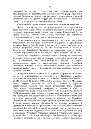 18
проверено на предмет соответствия его действительности, его
представителем в подтверждение действительности распространенных
сведений были предоставлены суду материалы о привлечении к уголовной
ответственности по фактам коррупции руководителей и работников
префектур, органов местного самоуправления города.
Суд первой инстанции признал данные материалы недостоверными.
Вместе с тем суд не учел, что рассматриваемое дело представляло
собой конфликт между правом на свободу выражения мнения и защитой
репутации, а конвенционный стандарт, как указывает Европейский Суд по
правам человека, требует очень веских оснований для оправдания
ограничений дебатов по вопросам всеобщего интереса.
Таким основанием в рассматриваемом деле суд признал нарушение
защищаемых Конституцией Российской Федерации и Гражданским
кодексом Российской Федерации ценностей – чести, достоинства и
деловой репутации, указав на то, что согласно части 3 статьи 17
Конституции Российской Федерации осуществление прав и свобод
человека и гражданина не должно нарушать права и свободы других лиц.
Между тем положения указанной статьи Конституции Российской
Федерации не исключают действия иных ее положений, в частности статьи
15, установившей, что общепризнанные принципы и нормы
международного права и международные договоры Российской
Федерации, каковым является Конвенция о защите прав человека и
основных свобод (далее – Конвенция), являются составной частью ее
правовой системы.
Это судебными инстанциями не было учтено. Формально сославшись
на то, что в соответствии со статьями 3 и 4 Декларации о свободе
политической дискуссии в средствах массовой информации (далее –
СМИ), принятой 12 февраля 2004 г. на 872 заседании Комитета Министров
Совета Европы, политические деятели, стремящиеся заручиться
общественным мнением, тем самым соглашаются стать объектом
общественной политической дискуссии и критики в СМИ, а
государственные должностные лица могут быть подвергнуты критике в
СМИ в отношении того, как они исполняют свои обязанности, поскольку
это необходимо для обеспечения гласного и ответственного исполнения
ими своих полномочий, суд не принял во внимание, что Российская
Федерация как участник Конвенции признает юрисдикцию Европейского
Суда по правам человека обязательной по вопросам толкования и
применения Конвенции и Протоколов к ней в случае предполагаемого
нарушения Российской Федерацией положений этих договорных актов,
когда предполагаемое нарушение имело место после вступления их в силу
в отношении Российской Федерации (статья 1 Федерального закона от
30 марта 1998 г. № 54-ФЗ «О ратификации Конвенции о защите прав
человека и основных свобод и Протоколов к ней»). Поэтому применение
 