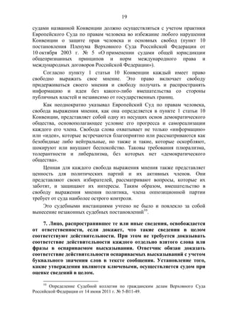 19
судами названной Конвенции должно осуществляться с учетом практики
Европейского Суда по правам человека во избежание любого нарушения
Конвенции о защите прав человека и основных свобод (пункт 10
постановления Пленума Верховного Суда Российской Федерации от
10 октября 2003 г. № 5 «О применении судами общей юрисдикции
общепризнанных принципов и норм международного права и
международных договоров Российской Федерации»).
Согласно пункту 1 статьи 10 Конвенции каждый имеет право
свободно выражать свое мнение. Это право включает свободу
придерживаться своего мнения и свободу получать и распространять
информацию и идеи без какого-либо вмешательства со стороны
публичных властей и независимо от государственных границ.
Как неоднократно указывал Европейский Суд по правам человека,
свобода выражения мнения, как она определяется в пункте 1 статьи 10
Конвенции, представляет собой одну из несущих основ демократического
общества, основополагающее условие его прогресса и самореализации
каждого его члена. Свобода слова охватывает не только «информацию»
или «идеи», которые встречаются благоприятно или рассматриваются как
безобидные либо нейтральные, но также и такие, которые оскорбляют,
шокируют или внушают беспокойство. Таковы требования плюрализма,
толерантности и либерализма, без которых нет «демократического
общества».
Ценная для каждого свобода выражения мнения также представляет
ценность для политических партий и их активных членов. Они
представляют своих избирателей, рассматривают вопросы, которые их
заботят, и защищают их интересы. Таким образом, вмешательство в
свободу выражения мнения политика, члена оппозиционной партии
требует от суда наиболее острого контроля.
Это судебными инстанциями учтено не было и повлекло за собой
вынесение незаконных судебных постановлений10
.
7. Лицо, распространившее те или иные сведения, освобождается
от ответственности, если докажет, что такие сведения в целом
соответствуют действительности. При этом не требуется доказывать
соответствие действительности каждого отдельно взятого слова или
фразы в оспариваемом высказывании. Ответчик обязан доказать
соответствие действительности оспариваемых высказываний с учетом
буквального значения слов в тексте сообщения. Установление того,
какие утверждения являются ключевыми, осуществляется судом при
оценке сведений в целом.
10
Определение Судебной коллегии по гражданским делам Верховного Суда
Российской Федерации от 14 июня 2011 г. № 5-В11-49.
 