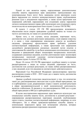 2
Одной из них является норма, определяющая дополнительные
способы защиты нарушенных прав гражданина: принадлежащие ему
нематериальные блага могут быть защищены путем признания судом
факта нарушения его личного неимущественного права, опубликования
решения суда о допущенном нарушении, а также путем пресечения или
запрещения действий, нарушающих или создающих угрозу нарушения
личного неимущественного права либо посягающих или создающих угрозу
посягательства на нематериальное благо (пункт 2 статьи 150 ГК РФ).
В пункте 1 статьи 152 ГК РФ предусмотрена возможность
обеспечения после смерти гражданина судебной защиты не только его
чести и достоинства, но также его деловой репутации.
Кроме того, в тех случаях, когда сведения, порочащие честь,
достоинство или деловую репутацию гражданина, стали широко известны
и в связи с этим опровержение невозможно довести до всеобщего
сведения, гражданину предоставлено право требовать удаления
соответствующей информации, а также пресечения или запрещения
дальнейшего распространения указанных сведений путем изъятия и
уничтожения без какой бы то ни было компенсации изготовленных в целях
введения в гражданский оборот экземпляров материальных носителей,
содержащих указанные сведения, если без уничтожения таких экземпляров
материальных носителей удаление соответствующей информации
невозможно (пункт 4 статьи 152 ГК РФ).
Пункт 10 статьи 152 ГК РФ гарантирует судебную защиту в случаях
распространения о лицах не только сведений, порочащих их честь,
достоинство или деловую репутацию, но также любых распространенных
о них сведений, если эти сведения не соответствуют действительности.
Верховный Суд Российской Федерации проанализировал практику
рассмотрения судами в 2010 – 2015 годах дел о защите чести, достоинства
и деловой репутации.
Данные судебной статистики свидетельствуют о том, что количество
таких дел, рассматриваемых ежегодно как в судах общей юрисдикции, так
и в арбитражных судах, разрешающих споры о защите деловой репутации
в сфере предпринимательской и иной экономической деятельности,
является стабильным. В среднем в год рассматривается 5000 дел в судах
общей юрисдикции и 800 дел в арбитражных судах.
В целях восстановления нарушенных прав заявители используют как
специальные способы защиты чести, достоинства и деловой репутации –
опровержение распространенных порочащих сведений, опубликование
своего ответа, удаление соответствующей информации, например, из сети
«Интернет», так и общие гражданско-правовые способы защиты о
компенсации морального вреда или возмещении убытков, которые
причинены распространением порочащих сведений.
 