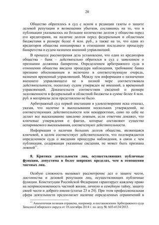 20
Общество обратилось в суд с иском к редакции газеты о защите
деловой репутации и возмещении убытков, сославшись на то, что в
публикации указывалось на большое количество долгов у общества перед
его кредиторами, на наличие долгов перед федеральным и областным
бюджетами в размере более 4 млн. руб., а также на то, что один из
кредиторов общества инициировал в отношении последнего процедуру
банкротства и судом назначен внешний управляющий.
В процессе рассмотрения дела установлено, что один из кредиторов
общества – банк – действительно обратился в суд с заявлением о
признании должника банкротом. Определением арбитражного суда в
отношении общества введена процедура наблюдения, требование банка
признано обоснованным и включено в соответствующую очередь,
назначен временный управляющий. Между тем информация о назначении
внешнего управляющего не в полной мере соответствовала
действительности, поскольку судом утвержден не внешний, а временный
управляющий. Доказательств соответствия сведений о размере
задолженности в федеральный и областной бюджеты в сумме более 4 млн.
руб. в материалы дела представлено не было.
Арбитражный суд первой инстанции в удовлетворении иска отказал,
указав, что наличие в высказывании нескольких утверждений, не
соответствующих действительности или некорректных, само по себе не
делает все высказывание заведомо ложным, если ответчик докажет, что
ключевые утверждения о фактах, которые составляют существо
оспариваемого высказывания, соответствуют действительности.
Информация о наличии больших долгов общества, являющаяся
ключевой, в целом соответствует действительности, что подтверждается
определением суда о введении процедуры наблюдения, в связи с чем
публикация, содержащая указанные сведения, не может быть признана
ложной11
.
8. Критика деятельности лиц, осуществляющих публичные
функции, допустима в более широких пределах, чем в отношении
частных лиц.
Особую сложность вызывает рассмотрение дел о защите чести,
достоинства и деловой репутации лиц, осуществляющих публичные
функции. Конституция Российской Федерации гарантирует каждому право
на неприкосновенность частной жизни, личную и семейную тайну, защиту
своей чести и доброго имени (статьи 23 и 24). При этом профессиональная
сфера деятельности предполагает наличие определенных ограничений в
11
Аналогичная позиция отражена, например, в постановлении Арбитражного суда
Западно-Сибирского округа от 18 сентября 2014 г. по делу № А03-6134/2013.
 