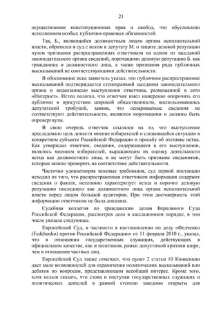 21
осуществлении конституционных прав и свобод, что обусловлено
исполнением особых публично-правовых обязанностей.
Так, Б., являющийся должностным лицом органа исполнительной
власти, обратился в суд с иском к депутату М. о защите деловой репутации
путем признания распространенных ответчиком на одном из заседаний
законодательного органа сведений, порочащими деловую репутацию Б. как
гражданина и должностного лица, а также признания ряда публичных
высказываний не соответствующими действительности.
В обоснование иска заявитель указал, что публичное распространение
высказываний подтверждается стенограммой заседания законодательного
органа и видеозаписью выступления ответчика, размещенной в сети
«Интернет». Истец полагал, что ответчик имел намерение опорочить его
публично в присутствии широкой общественности, воспользовавшись
депутатской трибуной, заявив, что оспариваемые сведения не
соответствуют действительности, являются порочащими и должны быть
опровергнуты.
В свою очередь ответчик ссылался на то, что выступление
преследовало цель донести мнение избирателей о сложившейся ситуации в
конкретном субъекте Российской Федерации и просьбу об отставке истца.
Как утверждал ответчик, сведения, содержащиеся в его выступлении,
являлись мнением избирателей, выражающим их оценку деятельности
истца как должностного лица, и не могут быть признаны сведениями,
которые можно проверить на соответствие действительности.
Частично удовлетворяя исковые требования, суд первой инстанции
исходил из того, что распространенная ответчиком информация содержит
сведения о фактах, негативно характеризует истца и порочит деловую
репутацию последнего как должностного лица органа исполнительной
власти перед лицом большой аудитории. При этом достоверность этой
информации ответчиком не была доказана.
Судебная коллегия по гражданским делам Верховного Суда
Российской Федерации, рассмотрев дело в кассационном порядке, в том
числе указала следующее.
Европейский Суд, в частности в постановлении по делу «Федченко
(Fedchenko) против Российской Федерации» от 11 февраля 2010 г., указал,
что в отношении государственных служащих, действующих в
официальном качестве, как и политиков, рамки допустимой критики шире,
чем в отношении частных лиц.
Европейский Суд также отмечает, что пункт 2 статьи 10 Конвенции
дает мало возможностей для ограничения политических высказываний или
дебатов по вопросам, представляющим всеобщий интерес. Кроме того,
хотя нельзя сказать, что слова и поступки государственных служащих и
политических деятелей в равной степени заведомо открыты для
 