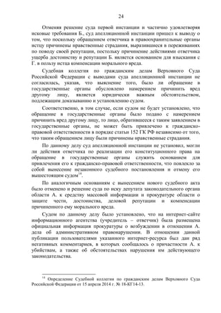 24
Отменяя решение суда первой инстанции и частично удовлетворяя
исковые требования Б., суд апелляционной инстанции пришел к выводу о
том, что поскольку обращением ответчика в правоохранительные органы
истцу причинены нравственные страдания, выразившиеся в переживаниях
по поводу своей репутации, постольку причинение действиями ответчика
ущерба достоинству и репутации Б. является основанием для взыскания с
Г. в пользу истца компенсации морального вреда.
Судебная коллегия по гражданским делам Верховного Суда
Российской Федерации с выводами суда апелляционной инстанции не
согласилась, указав, что выяснение того, было ли обращение в
государственные органы обусловлено намерением причинить вред
другому лицу, является юридически важным обстоятельством,
подлежащим доказыванию и установлению судом.
Соответственно, в том случае, если судом не будет установлено, что
обращение в государственные органы было подано с намерением
причинить вред другому лицу, то лицо, обратившееся с таким заявлением в
государственные органы, не может быть привлечено к гражданско-
правовой ответственности в порядке статьи 152 ГК РФ независимо от того,
что таким обращением лицу были причинены нравственные страдания.
По данному делу суд апелляционной инстанции не установил, могли
ли действия ответчика по реализации его конституционного права на
обращение в государственные органы служить основанием для
привлечения его к гражданско-правовой ответственности, что повлекло за
собой вынесение незаконного судебного постановления и отмену его
вышестоящим судом14
.
По аналогичным основаниям с вынесением нового судебного акта
было отменено и решение суда по иску депутата законодательного органа
области А. к средству массовой информации и прокуратуре области о
защите чести, достоинства, деловой репутации и компенсации
причиненного ему морального вреда.
Судом по данному делу было установлено, что на интернет-сайте
информационного агентства (учредитель – ответчик) была размещена
официальная информация прокуратуры о возбуждении в отношении А.
дела об административном правонарушении. В отношении данной
публикации пользователями указанного интернет-ресурса был дан ряд
негативных комментариев, в которых сообщалось о причастности А. к
убийствам, а также об обстоятельствах нарушения им действующего
законодательства.
14
Определение Судебной коллегии по гражданским делам Верховного Суда
Российской Федерации от 15 апреля 2014 г. № 18-КГ14-13.
 