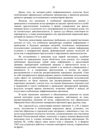 25
Кроме того, на интернет-сайте информационного агентства было
опубликовано официальное сообщение прокуратуры о принятом решении
провести проверку по изложенным в комментариях фактам.
Полагая, что указанные в сообщении прокуратуры данные о
проведении в отношении истца проверки на предмет причастности к особо
тяжким преступлениям изложены в форме утверждения как факты,
имевшие место, и соотносят его с подозреваемым по уголовным делам, что
не соответствует действительности, А. просил суд обязать ответчиков их
опровергнуть, а также компенсировать ему причиненный моральный вред,
который он оценил в 10 млн. руб.
Частично удовлетворяя заявленные требования, суд первой инстанции
исходил из того, что сообщение прокуратуры содержит информацию о
проведении в будущем проверки сведений, изложенных анонимными
пользователями указанного интернет-сайта. Однако данная информация
изложена в некорректной форме, формирующей мнение читателей об
истце как о совершившем преступление и нарушившем законодательство.
Не согласившись с выводами суда первой инстанции, судебная
коллегия по гражданским делам областного суда указала, что спорная
публикация представляет собой лишь информацию о предстоящей
проверке прокуратурой сообщений граждан о причастности истца к
совершению уголовно наказуемых деяний и не является утверждением о
виновности А. в совершении преступлений, а потому не может
рассматриваться в качестве распространения порочащих сведений. Сама
по себе некорректность формулировки данного сообщения, использование
слова «факт» по отношению к непроверенным сведениям пользователей
«Интернета» не были оценены как распространение недостоверных,
порочащих сведений с учетом того, что оценка буквального значения слов
и выражений в тексте сообщения о проведении прокуратурой проверки,
результат которой заранее неизвестен, позволяет прийти к выводу об
отсутствии в публикации диффамационных признаков.
В целях вынесения законного и обоснованного решения по делам
данной категории судам необходимо выяснять, действовало ли лицо,
распространившее сведения об истце, добросовестно или официальное
обращение было обусловлено намерением причинить вред другому лицу.
Так, городской суд, удовлетворяя исковое заявление А. к М. о защите
чести, достоинства и компенсации морального вреда, установил, что
ответчик обратилась в городской совет ветеранов с заявлением о том, что
истец незаслуженно пользуется льготами, установленными для участников
Великой Отечественной войны, поскольку в период немецко-фашистской
оккупации отец А. служил полицаем и был расстрелян партизанами. По
мнению М., чтобы скрыть связь своего отца с немцами, А. в феврале
1945 года устроилась работать в военно-санитарном поезде, отправленном
на фронт.
 