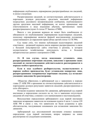 27
информации опубликовать опровержение распространённых им сведений,
и указал следующее.
Распространение сведений, не соответствующих действительности и
порочащих деловую репутацию, средством массовой информации
посредством дословного воспроизведения сообщения, опубликованного
другим средством массовой информации, не влечет применение мер
ответственности в виде взыскания убытков, причиненных таким
распространением (пункт 6 статьи 57 Закона о СМИ).
Вместе с тем редакция журнала не может быть освобождена от
обязанности по опубликованию опровержения недостоверных сведений,
поскольку опровержение является формой восстановления положения,
существовавшего до нарушения права (абзац третий статьи 12 ГК РФ).
Суд также учёл, что именно публикация недостоверных сведений
ответчиком – редакцией журнала имела широкое распространение в связи
с большой популярностью сайта ответчика в регионе, в котором
осуществляется хозяйственная деятельность истца, и большой
авторитетностью данного электронного СМИ.
11. В том случае, когда невозможно установить лицо,
распространившее порочащие сведения, заявление о признании таких
сведений не соответствующими действительности рассматривается в
порядке особого производства.
Если в ходе судебного разбирательства, осуществляемого в
порядке особого производства, будет установлено конкретное лицо,
распространившее оспариваемые порочащие сведения, суд оставляет
указанное заявление без рассмотрения.
Общество обратилось в арбитражный суд с заявлением в порядке
главы 27 АПК РФ о признании не соответствующими действительности и
порочащими деловую репутацию заявителя сведений, распространенных в
сети «Интернет».
Оставляя поданное заявление без движения, арбитражный суд первой
инстанции в определении сослался на то, что в заявлении отсутствуют
сведения об ответчике, а именно о его наименовании и местонахождении.
Впоследствии определением арбитражного суда первой инстанции
заявление возвращено заявителю на основании пункта 4 части 1 статьи 129
АПК РФ в связи с тем, что заявителем не были устранены в срок
обстоятельства, послужившие основанием для оставления заявления без
движения.
Арбитражный суд апелляционной инстанции отменил названное
определение суда первой инстанции, вопрос направил на новое
рассмотрение по следующим основаниям.
 