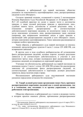 28
Обращаясь в арбитражный суд первой инстанции, общество
указывало на невозможность идентифицировать лицо, распространившее
сведения в сети «Интернет».
Согласно правовой позиции, изложенной в пункте 2 постановления
Пленума Верховного Суда Российской Федерации от 24 февраля 2005 г.
№ 3 «О судебной практике по делам о защите чести и достоинства
граждан, а также деловой репутации граждан и юридических лиц»,
судебная защита чести, достоинства и деловой репутации лица, в
отношении которого распространены не соответствующие
действительности порочащие сведения, не исключается также в случае,
когда невозможно установить лицо, распространившее такие сведения
(например, при направлении анонимных писем в адрес граждан и
организаций либо распространении сведений в сети «Интернет» лицом,
которое невозможно идентифицировать). Такое заявление рассматривается
в порядке особого производства.
Таким образом, у арбитражного суда первой инстанции не имелось
оснований, предусмотренных пунктом 4 части 1 статьи 129 АПК РФ, для
возвращения заявления.15
В другом деле в ходе судебного разбирательства об установлении
факта распространения сведений, которые порочат деловую репутацию
заявителя и не соответствуют действительности, к участию в деле
привлечено третье лицо, которое подтвердило факт распространения им
указанных сведений, но оспаривало их порочащий характер.
Учитывая эти обстоятельства, арбитражный суд первой инстанции на
основании пункта 3 части 1 статьи 148 АПК РФ оставил без рассмотрения
заявление об установлении факта распространения сведений, не
соответствующих действительности и порочащих деловую репутацию
заявителя, ввиду наличия спора о праве.
Постановлением арбитражного суда апелляционной инстанции
указанное определение оставлено без изменения. 16
12. Ущерб деловой репутации организации может быть причинен
распространением порочащих сведений как о самой организации, так
и в отношении лиц, входящих в ее органы управления, а также
работников этой организации.
Общество обратилось в арбитражный суд с иском к редакции газеты,
в котором просило взыскать убытки, причиненные распространением
15
Постановление Девятого арбитражного апелляционного суда от 6 марта 2013 г.
по делу № А40-138780/12-19-1171.
16
См., напр., постановление Федерального арбитражного суда Московского
округа от 14 июня 2012 г. по делу № А40-62232/11-12-526.
 