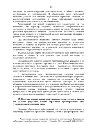 29
сведений, не соответствующих действительности, и обязать редакцию
опубликовать их опровержение. В обоснование своих требований
общество указало, что ответчик опубликовал порочащие сведения, не
соответствующие деятельности, о лице, занимающем должность
единоличного исполнительного органа общества.
Арбитражный суд первой инстанции иск удовлетворил на том
основании, что характер сведений, касающихся профессиональной
деятельности руководителя организации, влияет на оценку общества как
участника гражданского оборота. Следовательно, негативные сведения
такого рода приводят к отрицательной оценке деятельности общества и
умаляют его деловую репутацию.
Суд апелляционной инстанции, отменяя решение суда первой
инстанции, указал, что распространенные сведения не затрагивают
общество и поэтому не порочат его деловую репутацию. Кроме того,
распространенные сведения не затрагивают деятельность физического
лица именно как руководителя общества.
Федеральный суд округа отменил постановление суда апелляционной
инстанции и оставил в силе решение суда первой инстанции по
следующим основаниям.
Определяющим является характер распространенных сведений и их
влияние на деловую репутацию юридического лица. Конкретные сведения,
порочащие репутацию физического лица – руководителя организации,
могут как иметь, так и не иметь негативных последствий для репутации
самого юридического лица.
В рассмотренном деле распространенные сведения являются
ложными и порочат честь, достоинство и профессиональную репутацию
физического лица именно как руководителя организации. Так как
единоличный исполнительный орган общества действует от имени
общества в гражданском обороте, его репутация неизбежно ассоциируется
с репутацией самого общества и непосредственно влияет на сложившуюся
в обществе оценку поведения организации, поэтому умаление
профессиональной репутации руководителя организации в данном деле
привело к умалению деловой репутации самой организации17
.
13. В случае реорганизации юридического лица с иском о защите
его деловой репутации вправе обратиться правопреемник либо
учредитель юридического лица.
Общество обратилось в арбитражный суд с иском к телекомпании и
акционеру общества о признании сведений, которые распространены ими,
17
Аналогичные выводы содержатся, например, в постановлении Федерального
арбитражного суда Центрального округа от 19 декабря 2011г. по делу № А14-2501/2011.
 