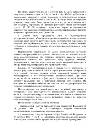 3
По делам, рассмотренным до 1 октября 2013 г. (даты вступления в
силу Федерального закона от 2 июля 2013 г. № 142-ФЗ), требования о
компенсации морального вреда заявлялись и юридическими лицами,
которым на основании пункта 7 статьи 152 ГК РФ (в ранее действующей
редакции) такое право было предоставлено в случае распространения о
них сведений, порочащих их деловую репутацию. Ныне действующая
статья 152 ГК РФ исключает применение нормы о компенсации
морального вреда при распространении сведений, затрагивающих деловую
репутацию юридического лица (пункт 11).
С учетом этого юридические лица и индивидуальные
предприниматели как субъекты предпринимательской деятельности вправе
защищать свою деловую репутацию путем опровержения порочащих их
сведений или опубликования своего ответа в печати, а также заявлять
требования о возмещении убытков, причиненных распространением таких
сведений.
Надлежащими ответчиками по делам анализируемой категории
являются авторы не соответствующих действительности сведений, а также
лица, распространившие эти сведения, например, средства массовой
информации, которые, как показывает обзор судебной практики,
привлекаются в качестве ответчиков по делам указанной категории в
четыре раза реже, чем граждане или юридические лица.
Решение об удовлетворении иска о защите чести, достоинства и
деловой репутации выносится судом в случае установления совокупности
трех условий: сведения должны носить порочащий характер, быть
распространены и не соответствовать действительности. При этом
заявитель обязан доказывать факт распространения сведений лицом, к
которому предъявлен иск, и порочащий характер этих сведений. На
ответчика же возложена обязанность доказать, что распространенные им
сведения соответствуют действительности.
При разрешении дел данной категории суды общей юрисдикции и
арбитражные суды руководствуются разъяснениями высших судебных
органов, которые ориентируют на правильное толкование и применение
гражданско-правовых норм в целях разрешения споров по вопросам
защиты нематериальных благ.
Источниками таких разъяснений являются:
– постановление Пленума Верховного Суда Российской Федерации от
20 декабря 1994 г. № 10 «Некоторые вопросы применения
законодательства о компенсации морального вреда»;
– постановление Пленума Верховного Суда Российской Федерации от
31 октября 1995 г. № 8 «О некоторых вопросах применения судами
Конституции Российской Федерации при осуществлении правосудия»;
 